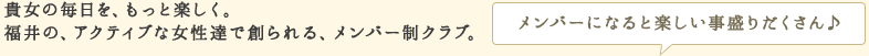 貴女の毎日を、もっと楽しく。福井のアクティブな女性達で創られる、メンバー制クラブ。メンバーになると楽しい事盛りだくさん